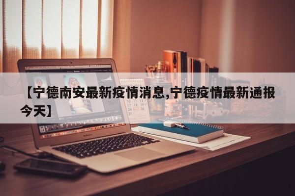 【宁德南安最新疫情消息,宁德疫情最新通报今天】