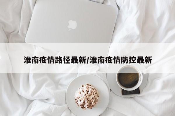 淮南疫情路径最新/淮南疫情防控最新
