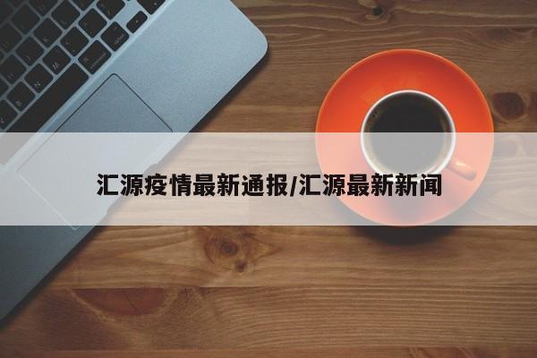 汇源疫情最新通报/汇源最新新闻