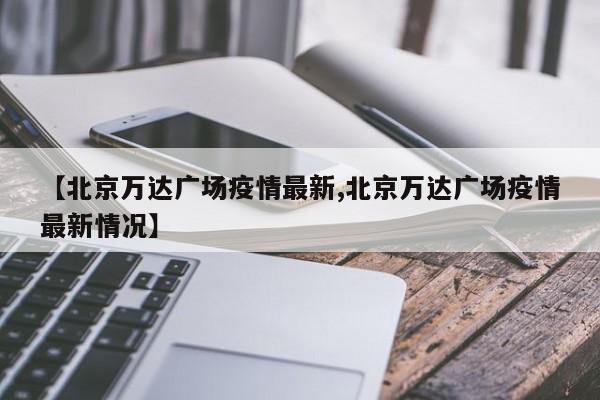 【北京万达广场疫情最新,北京万达广场疫情最新情况】