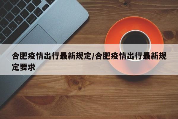 合肥疫情出行最新规定/合肥疫情出行最新规定要求
